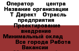 Оператор Call-центра › Название организации ­ Т-Директ › Отрасль предприятия ­ Проектирование, внедрение › Минимальный оклад ­ 15 000 - Все города Работа » Вакансии   . Московская обл.,Климовск г.